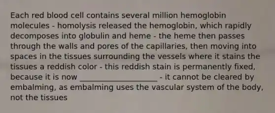 Each red blood cell contains several million hemoglobin molecules - homolysis released the hemoglobin, which rapidly decomposes into globulin and heme - the heme then passes through the walls and pores of the capillaries, then moving into spaces in the tissues surrounding the vessels where it stains the tissues a reddish color - this reddish stain is permanently fixed, because it is now ____________________ - it cannot be cleared by embalming, as embalming uses the vascular system of the body, not the tissues