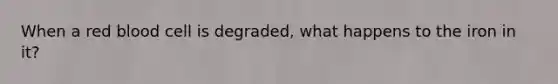 When a red blood cell is degraded, what happens to the iron in it?