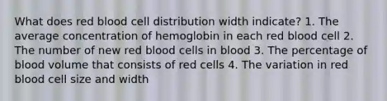 What does red blood cell distribution width indicate? 1. The average concentration of hemoglobin in each red blood cell 2. The number of new red blood cells in blood 3. The percentage of blood volume that consists of red cells 4. The variation in red blood cell size and width