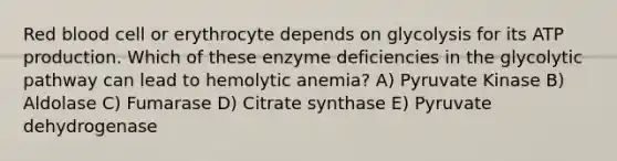 Red blood cell or erythrocyte depends on glycolysis for its ATP production. Which of these enzyme deficiencies in the glycolytic pathway can lead to hemolytic anemia? A) Pyruvate Kinase B) Aldolase C) Fumarase D) Citrate synthase E) Pyruvate dehydrogenase