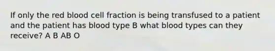 If only the red blood cell fraction is being transfused to a patient and the patient has blood type B what blood types can they receive? A B AB O