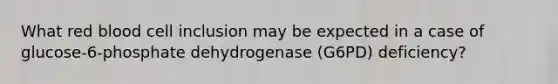 What red blood cell inclusion may be expected in a case of glucose-6-phosphate dehydrogenase (G6PD) deficiency?