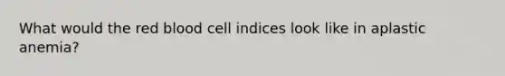 What would the red blood cell indices look like in aplastic anemia?