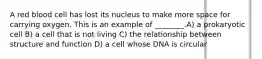 A red blood cell has lost its nucleus to make more space for carrying oxygen. This is an example of ________.A) a prokaryotic cell B) a cell that is not living C) the relationship between structure and function D) a cell whose DNA is circular