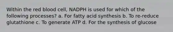 Within the red blood cell, NADPH is used for which of the following processes? a. For fatty acid synthesis b. To re-reduce glutathione c. To generate ATP d. For the synthesis of glucose