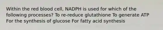 Within the red blood cell, NADPH is used for which of the following processes? To re-reduce glutathione To generate ATP For the synthesis of glucose For fatty acid synthesis