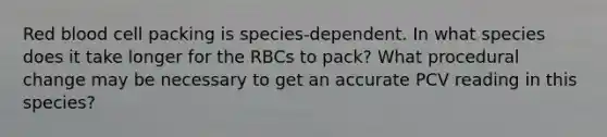 Red blood cell packing is species-dependent. In what species does it take longer for the RBCs to pack? What procedural change may be necessary to get an accurate PCV reading in this species?