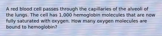 A red blood cell passes through the capillaries of the alveoli of the lungs. The cell has 1,000 hemoglobin molecules that are now fully saturated with oxygen. How many oxygen molecules are bound to hemoglobin?