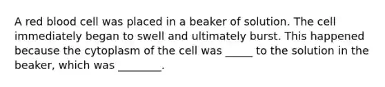 A red blood cell was placed in a beaker of solution. The cell immediately began to swell and ultimately burst. This happened because the cytoplasm of the cell was _____ to the solution in the beaker, which was ________.