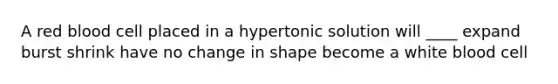 A red blood cell placed in a hypertonic solution will ____ expand burst shrink have no change in shape become a white blood cell