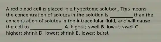 A red blood cell is placed in a hypertonic solution. This means the concentration of solutes in the solution is __________ than the concentration of solutes in the intracellular fluid, and will cause the cell to ______________. A. higher; swell B. lower; swell C. higher; shrink D. lower; shrink E. lower; burst