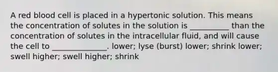 A red blood cell is placed in a hypertonic solution. This means the concentration of solutes in the solution is __________ than the concentration of solutes in the intracellular fluid, and will cause the cell to ______________. lower; lyse (burst) lower; shrink lower; swell higher; swell higher; shrink