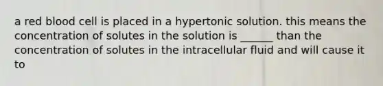 a red blood cell is placed in a hypertonic solution. this means the concentration of solutes in the solution is ______ than the concentration of solutes in the intracellular fluid and will cause it to