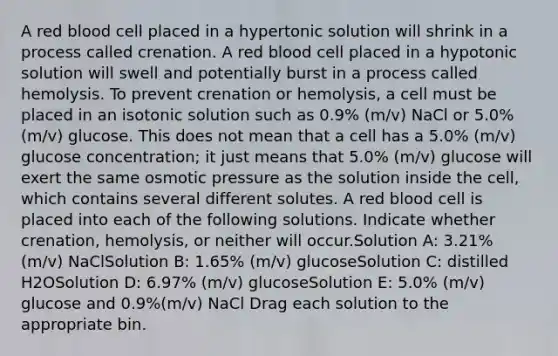 A red blood cell placed in a hypertonic solution will shrink in a process called crenation. A red blood cell placed in a hypotonic solution will swell and potentially burst in a process called hemolysis. To prevent crenation or hemolysis, a cell must be placed in an isotonic solution such as 0.9% (m/v) NaCl or 5.0% (m/v) glucose. This does not mean that a cell has a 5.0% (m/v) glucose concentration; it just means that 5.0% (m/v) glucose will exert the same osmotic pressure as the solution inside the cell, which contains several different solutes. A red blood cell is placed into each of the following solutions. Indicate whether crenation, hemolysis, or neither will occur.Solution A: 3.21% (m/v) NaClSolution B: 1.65% (m/v) glucoseSolution C: distilled H2OSolution D: 6.97% (m/v) glucoseSolution E: 5.0% (m/v) glucose and 0.9%(m/v) NaCl Drag each solution to the appropriate bin.