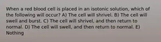 When a red blood cell is placed in an isotonic solution, which of the following will occur? A) The cell will shrivel. B) The cell will swell and burst. C) The cell will shrivel, and then return to normal. D) The cell will swell, and then return to normal. E) Nothing