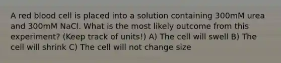 A red blood cell is placed into a solution containing 300mM urea and 300mM NaCl. What is the most likely outcome from this experiment? (Keep track of units!) A) The cell will swell B) The cell will shrink C) The cell will not change size