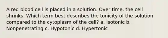 A red blood cell is placed in a solution. Over time, the cell shrinks. Which term best describes the tonicity of the solution compared to the cytoplasm of the cell? a. Isotonic b. Nonpenetrating c. Hypotonic d. Hypertonic