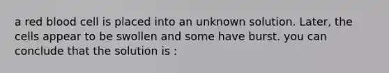 a red blood cell is placed into an unknown solution. Later, the cells appear to be swollen and some have burst. you can conclude that the solution is :