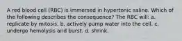 A red blood cell (RBC) is immersed in hypertonic saline. Which of the following describes the consequence? The RBC will: a. replicate by mitosis. b. actively pump water into the cell. c. undergo hemolysis and burst. d. shrink.