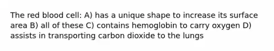 The red blood cell: A) has a unique shape to increase its surface area B) all of these C) contains hemoglobin to carry oxygen D) assists in transporting carbon dioxide to the lungs