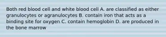 Both red blood cell and white blood cell A. are classified as either granulocytes or agranulocytes B. contain iron that acts as a binding site for oxygen C. contain hemoglobin D. are produced in the bone marrow