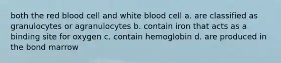 both the red blood cell and white blood cell a. are classified as granulocytes or agranulocytes b. contain iron that acts as a binding site for oxygen c. contain hemoglobin d. are produced in the bond marrow