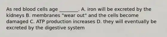 As red blood cells age ________. A. iron will be excreted by the kidneys B. membranes "wear out" and the cells become damaged C. ATP production increases D. they will eventually be excreted by the digestive system