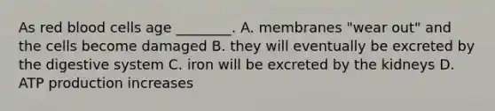 As red blood cells age ________. A. membranes "wear out" and the cells become damaged B. they will eventually be excreted by the digestive system C. iron will be excreted by the kidneys D. <a href='https://www.questionai.com/knowledge/kQXM5vFKbG-atp-production' class='anchor-knowledge'>atp production</a> increases