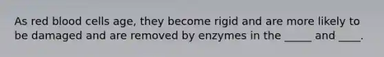 As red blood cells age, they become rigid and are more likely to be damaged and are removed by enzymes in the _____ and ____.