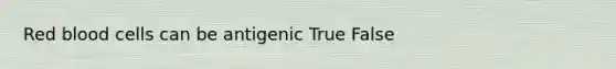 Red blood cells can be antigenic True False