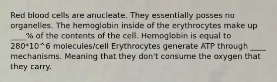 Red blood cells are anucleate. They essentially posses no organelles. The hemoglobin inside of the erythrocytes make up ____% of the contents of the cell. Hemoglobin is equal to 280*10^6 molecules/cell Erythrocytes generate ATP through ____ mechanisms. Meaning that they don't consume the oxygen that they carry.