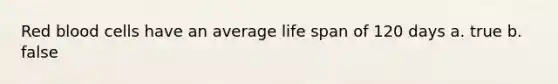 Red blood cells have an average life span of 120 days a. true b. false