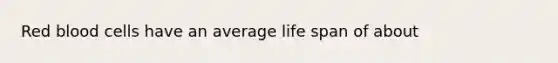 Red blood cells have an average life span of about