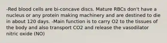 -Red blood cells are bi-concave discs. Mature RBCs don't have a nucleus or any protein making machinery and are destined to die in about 120 days. -Main function is to carry O2 to the tissues of the body and also transport CO2 and release the vasodilator nitric oxide (NO)