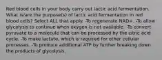 Red blood cells in your body carry out lactic acid fermentation. What is/are the purpose(s) of lactic acid fermentation in red blood cells? Select ALL that apply. -To regenerate NAD+. -To allow glycolysis to continue when oxygen is not available. -To convert pyruvate to a molecule that can be processed by the citric acid cycle. -To make lactate, which is required for other cellular processes. -To produce additional ATP by further breaking down the products of glycolysis.