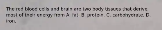 The red blood cells and brain are two body tissues that derive most of their energy from A. fat. B. protein. C. carbohydrate. D. iron.