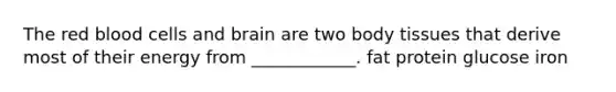 The red blood cells and brain are two body tissues that derive most of their energy from ____________. fat protein glucose iron