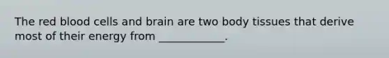 The red blood cells and brain are two body tissues that derive most of their energy from ____________.