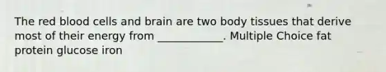 The red blood cells and brain are two body tissues that derive most of their energy from ____________. Multiple Choice fat protein glucose iron