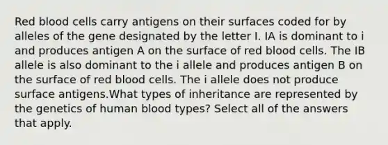 Red blood cells carry antigens on their surfaces coded for by alleles of the gene designated by the letter I. IA is dominant to i and produces antigen A on the surface of red blood cells. The IB allele is also dominant to the i allele and produces antigen B on the surface of red blood cells. The i allele does not produce surface antigens.What types of inheritance are represented by the genetics of human blood types? Select all of the answers that apply.