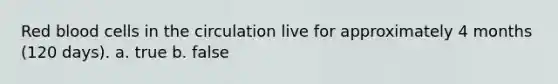 Red blood cells in the circulation live for approximately 4 months (120 days). a. true b. false