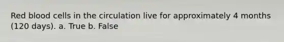 Red blood cells in the circulation live for approximately 4 months (120 days). a. True b. False