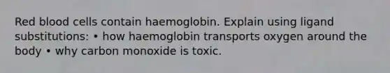 Red blood cells contain haemoglobin. Explain using ligand substitutions: • how haemoglobin transports oxygen around the body • why carbon monoxide is toxic.