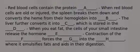 - Red blood cells contain the protein ___A_____. - When red blood cells are old or injured, the spleen breaks them down and converts the heme from their hemoglobin into ____B____. - The liver further converts it into __C___, which is stored in the ____D____. - When you eat fat, the cells of your small intestine release the hormone ____E____________ - Contraction of the ________F_________ forces the ___G___ into the _____H________, where it emulsifies fats and aids in their digestion.