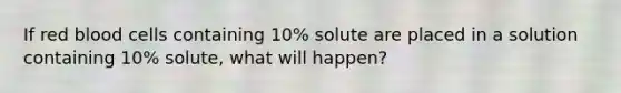 If red blood cells containing 10% solute are placed in a solution containing 10% solute, what will happen?