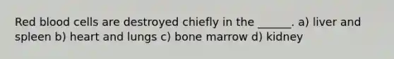 Red blood cells are destroyed chiefly in the ______. a) liver and spleen b) heart and lungs c) bone marrow d) kidney