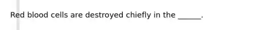 Red blood cells are destroyed chiefly in the ______.