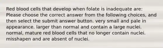 Red blood cells that develop when folate is inadequate are: Please choose the correct answer from the following choices, and then select the submit answer button. very small and pale in appearance. larger than normal and contain a large nuclei. normal, mature red blood cells that no longer contain nuclei. misshapen and are absent of nuclei.