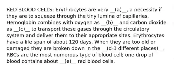 RED BLOOD CELLS: Erythrocytes are very __(a)__, a necessity if they are to squeeze through the tiny lumina of capillaries. Hemoglobin combines with oxygen as __(b)__ and carbon dioxide as __(c)__ to transport these gases through the circulatory system and deliver them to their appropriate sites. Erythrocytes have a life span of about 120 days. When they are too old or damaged they are broken down in the __(d-3 different places)__. RBCs are the most numerous type of blood cell; one drop of blood contains about __(e)__ red blood cells.