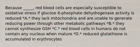 Because _____, red blood cells are especially susceptible to oxidative stress if glucose 6-phosphate dehydrogenase activity is reduced *A.* they lack mitochondria and are unable to generate reducing power through other metabolic pathways *B.* they cannot synthesize GSH *C.* red blood cells in humans do not contain any nucleus when mature *D.* reduced glutathione is accumulated in erythrocytes